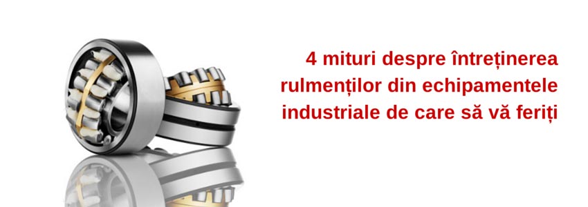 4 mituri despre întreținerea rulmenților din echipamentele industriale de care să vă feriți